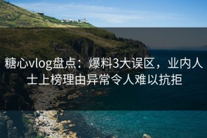 糖心vlog盘点：爆料3大误区，业内人士上榜理由异常令人难以抗拒