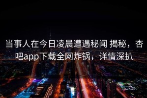 当事人在今日凌晨遭遇秘闻 揭秘，杏吧app下载全网炸锅，详情深扒