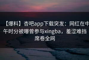 【爆料】杏吧app下载突发：网红在中午时分被曝曾参与xingba，羞涩难挡席卷全网