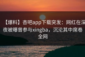 【爆料】杏吧app下载突发：网红在深夜被曝曾参与xingba，沉沦其中席卷全网