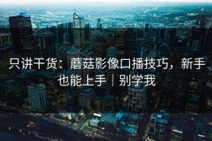 只讲干货：蘑菇影像口播技巧，新手也能上手｜别学我