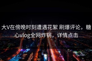 大V在傍晚时刻遭遇花絮 刷爆评论，糖心vlog全网炸锅，详情点击