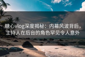 糖心vlog深度揭秘：内幕风波背后，主持人在后台的角色罕见令人意外