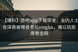 【爆料】杏吧app下载突发：业内人士在深夜被曝曾参与xingba，难以抗拒席卷全网