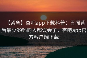 【紧急】杏吧app下载科普：丑闻背后最少99%的人都误会了，杏吧app官方客户端下载