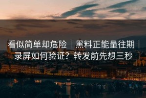 看似简单却危险｜黑料正能量往期｜录屏如何验证？转发前先想三秒
