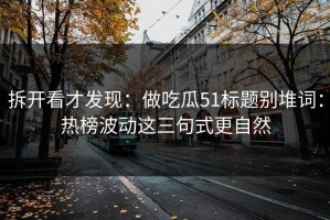 拆开看才发现：做吃瓜51标题别堆词：热榜波动这三句式更自然