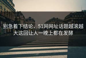 别急着下结论，51网网址话题越滚越大这回让人一晚上都在发酵