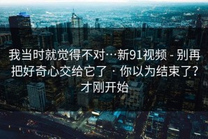 我当时就觉得不对…新91视频 - 别再把好奇心交给它了 · 你以为结束了？才刚开始
