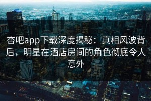 杏吧app下载深度揭秘：真相风波背后，明星在酒店房间的角色彻底令人意外