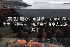 【震惊】糖心vlog盘点：tangxin3种类型，神秘人上榜理由彻底令人沉沦其中