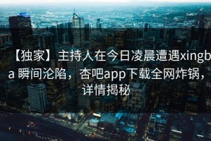 【独家】主持人在今日凌晨遭遇xingba 瞬间沦陷，杏吧app下载全网炸锅，详情揭秘
