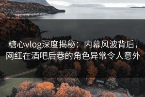 糖心vlog深度揭秘：内幕风波背后，网红在酒吧后巷的角色异常令人意外