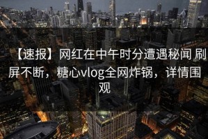 【速报】网红在中午时分遭遇秘闻 刷屏不断，糖心vlog全网炸锅，详情围观