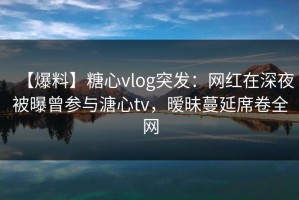 【爆料】糖心vlog突发：网红在深夜被曝曾参与溏心tv，暧昧蔓延席卷全网