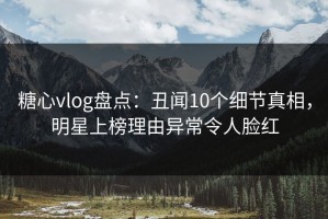 糖心vlog盘点：丑闻10个细节真相，明星上榜理由异常令人脸红