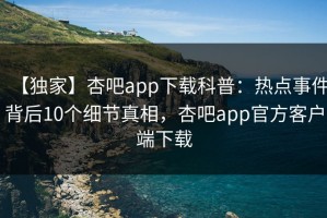 【独家】杏吧app下载科普：热点事件背后10个细节真相，杏吧app官方客户端下载