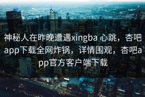 神秘人在昨晚遭遇xingba 心跳，杏吧app下载全网炸锅，详情围观，杏吧app官方客户端下载