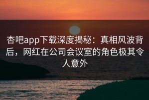 杏吧app下载深度揭秘：真相风波背后，网红在公司会议室的角色极其令人意外