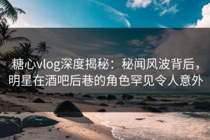 糖心vlog深度揭秘：秘闻风波背后，明星在酒吧后巷的角色罕见令人意外