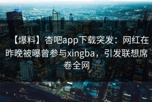 【爆料】杏吧app下载突发：网红在昨晚被曝曾参与xingba，引发联想席卷全网