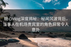 糖心vlog深度揭秘：秘闻风波背后，当事人在机场贵宾室的角色异常令人意外