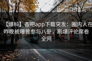 【爆料】杏吧app下载突发：圈内人在昨晚被曝曾参与八卦，刷爆评论席卷全网