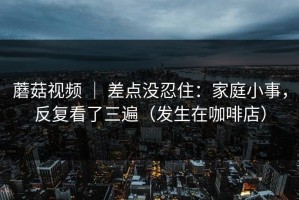 蘑菇视频 ｜ 差点没忍住：家庭小事，反复看了三遍（发生在咖啡店）