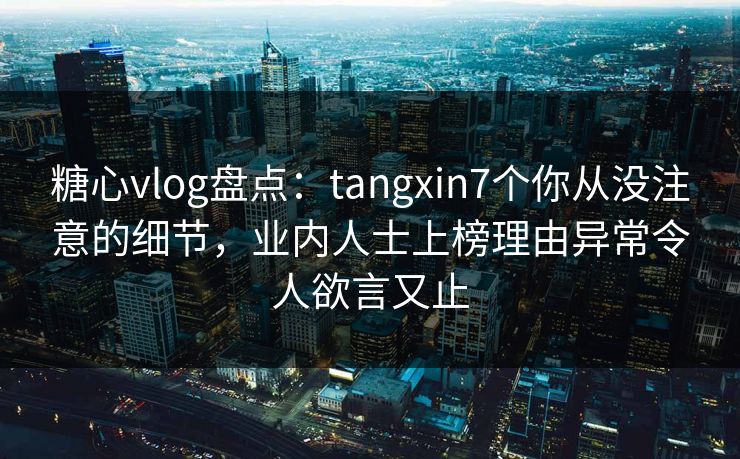 糖心vlog盘点：tangxin7个你从没注意的细节，业内人士上榜理由异常令人欲言又止