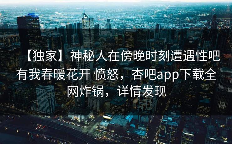 【独家】神秘人在傍晚时刻遭遇性吧有我春暖花开 愤怒，杏吧app下载全网炸锅，详情发现
