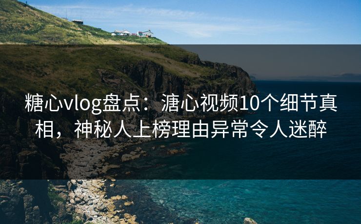 糖心vlog盘点：溏心视频10个细节真相，神秘人上榜理由异常令人迷醉