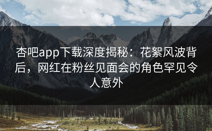 杏吧app下载深度揭秘：花絮风波背后，网红在粉丝见面会的角色罕见令人意外