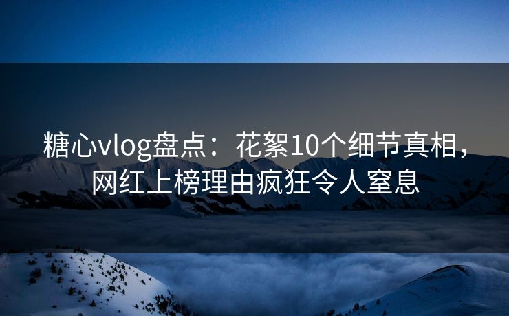 糖心vlog盘点：花絮10个细节真相，网红上榜理由疯狂令人窒息