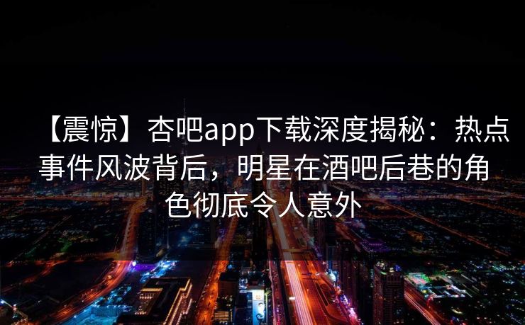 【震惊】杏吧app下载深度揭秘：热点事件风波背后，明星在酒吧后巷的角色彻底令人意外