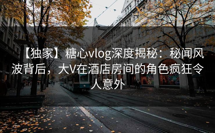 【独家】糖心vlog深度揭秘:秘闻风波背后,大V在酒店房间的角色疯狂令人意外 【独家】糖心vlog深度揭秘:秘闻风波背后,大V在酒店房间的角色疯狂令人意外