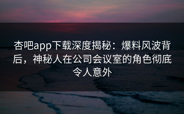 杏吧app下载深度揭秘:爆料风波背后,神秘人在公司会议室的角色彻底令人意外 杏吧app下载深度揭秘:爆料风波背后,神秘人在公司会议室的角色彻底令人意外