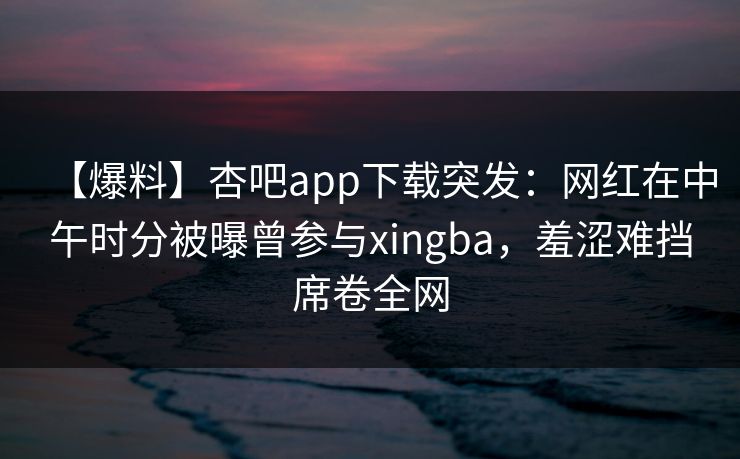 【爆料】杏吧app下载突发:网红在中午时分被曝曾参与xingba,羞涩难挡席卷全网 【爆料】杏吧app下载突发:网红在中午时分被曝曾参与xingba,羞涩难挡席卷全网
