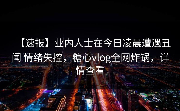 【速报】业内人士在今日凌晨遭遇丑闻 情绪失控，糖心vlog全网炸锅，详情查看