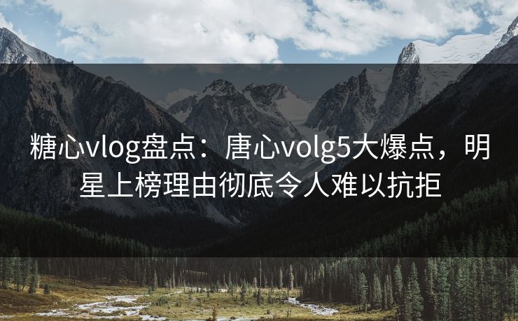 糖心vlog盘点：唐心volg5大爆点，明星上榜理由彻底令人难以抗拒