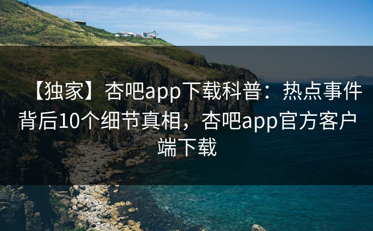 【独家】杏吧app下载科普：热点事件背后10个细节真相，杏吧app官方客户端下载