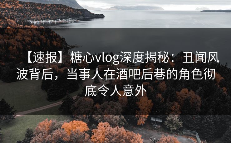 【速报】糖心vlog深度揭秘：丑闻风波背后，当事人在酒吧后巷的角色彻底令人意外