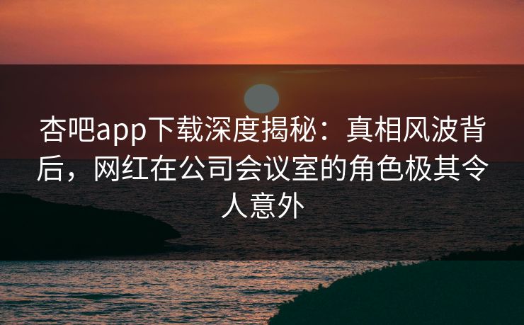 杏吧app下载深度揭秘:真相风波背后,网红在公司会议室的角色极其令人意外 杏吧app下载深度揭秘:真相风波背后,网红在公司会议室的角色极其令人意外