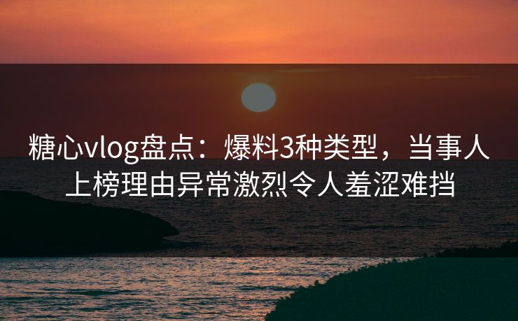 糖心vlog盘点：爆料3种类型，当事人上榜理由异常激烈令人羞涩难挡