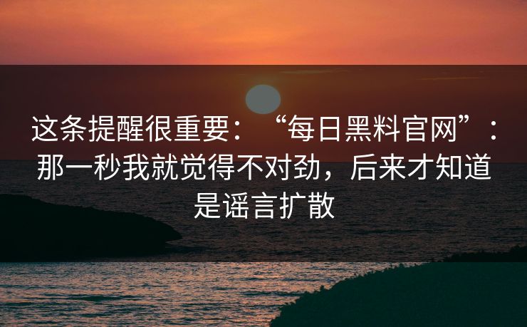 这条提醒很重要:“每日黑料官网”:那一秒我就觉得不对劲,后来才知道是谣言扩散 这条提醒很重要:“每日黑料官网”:那一秒我就觉得不对劲,后来才知道是谣言扩散
